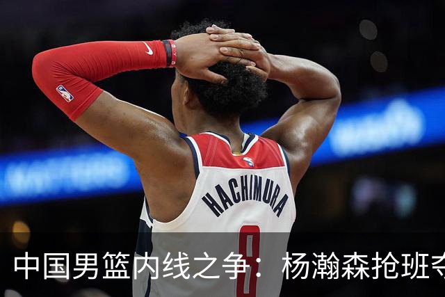 中国男篮内线之争：杨瀚森抢班夺权，徐昕焦泊乔延续宿命之战