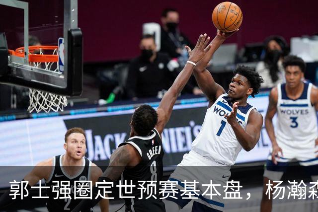 郭士强圈定世预赛基本盘，杨瀚森回归补齐内线拼图，徐杰有新动向！